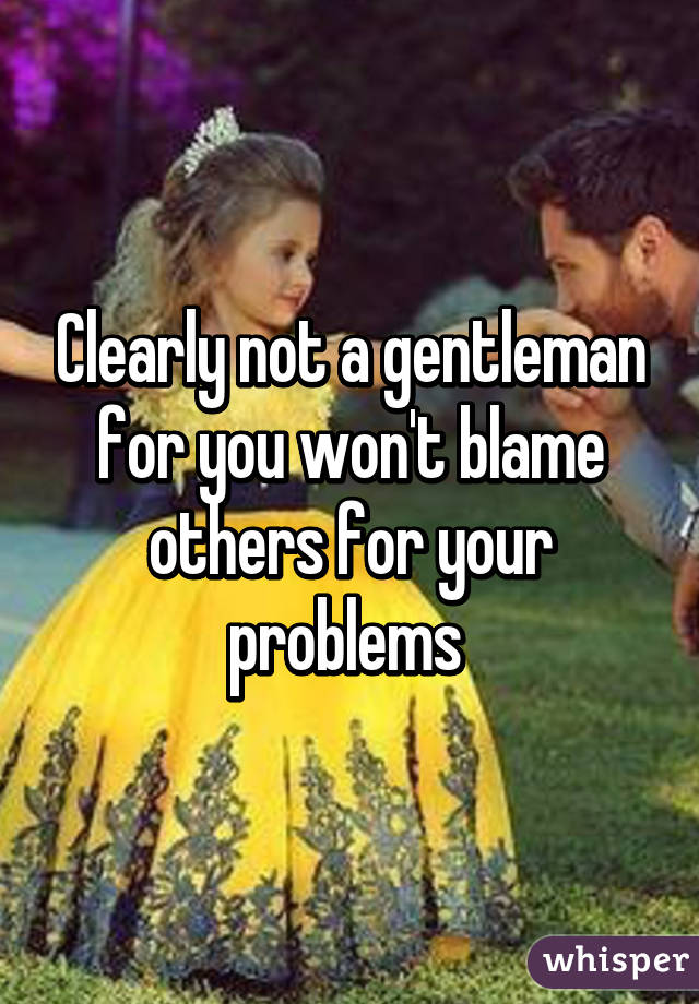 Clearly not a gentleman for you won't blame others for your problems 