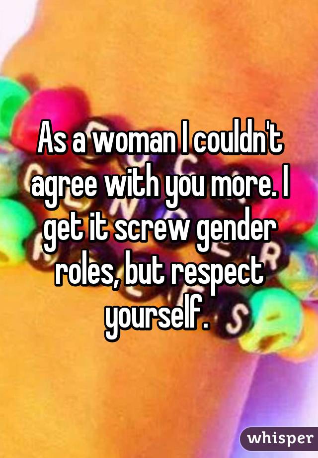 As a woman I couldn't agree with you more. I get it screw gender roles, but respect yourself. 