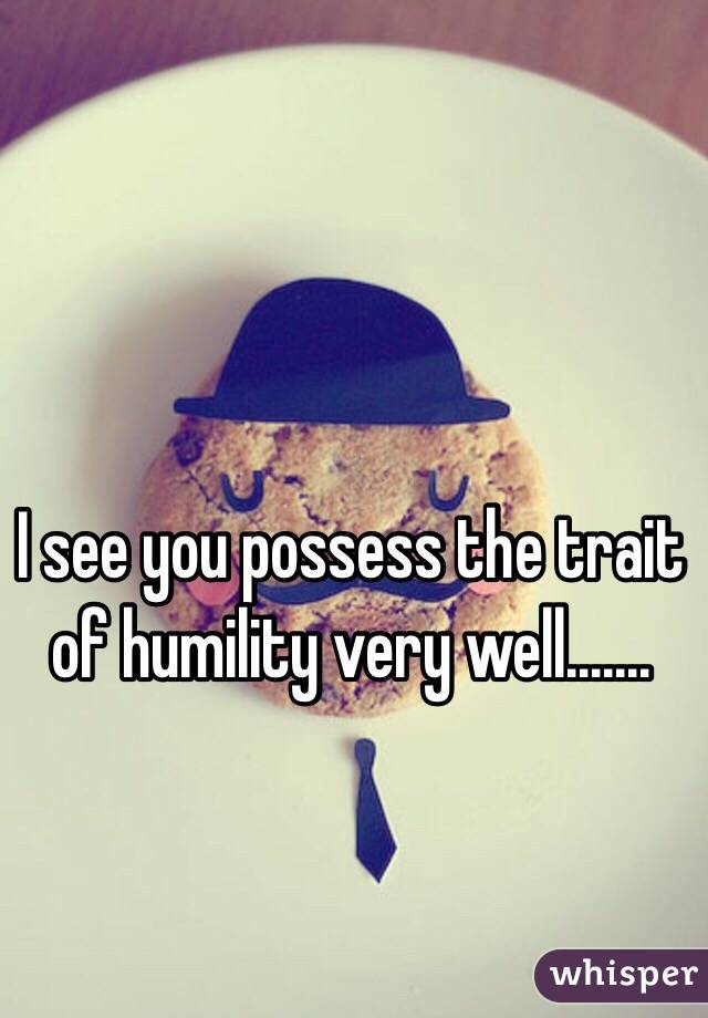 I see you possess the trait of humility very well.......