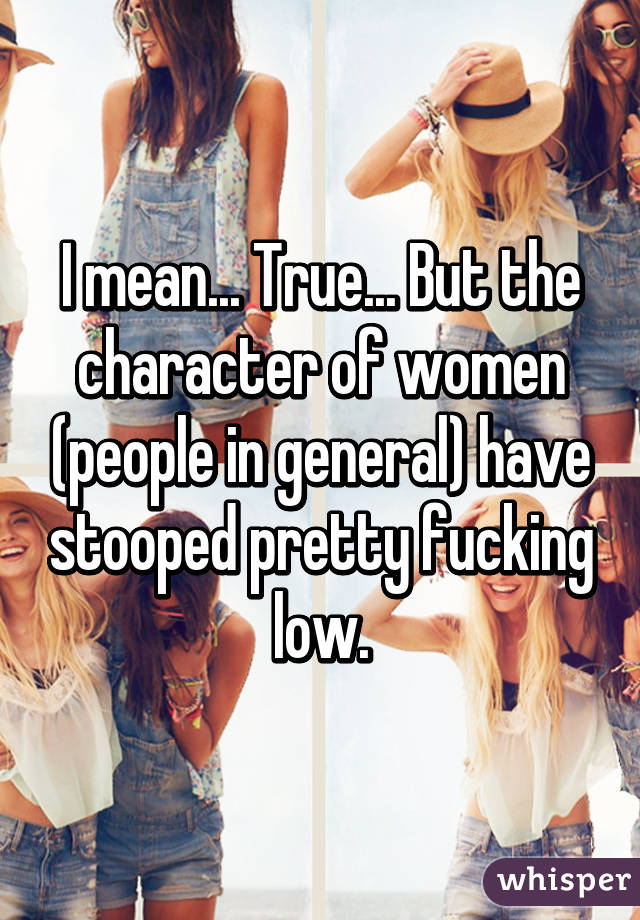 I mean... True... But the character of women (people in general) have stooped pretty fucking low.