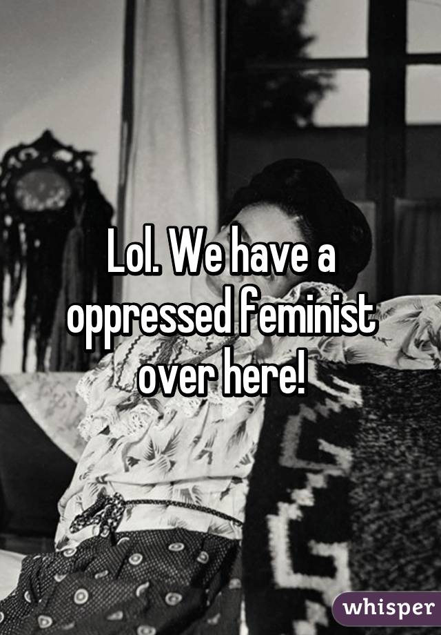 Lol. We have a oppressed feminist over here!