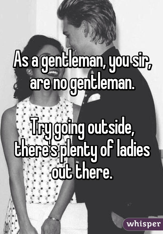 As a gentleman, you sir, are no gentleman.

Try going outside, there's plenty of ladies out there.