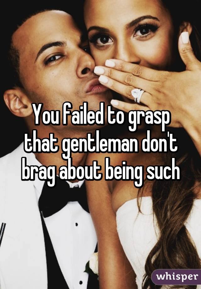 You failed to grasp that gentleman don't brag about being such