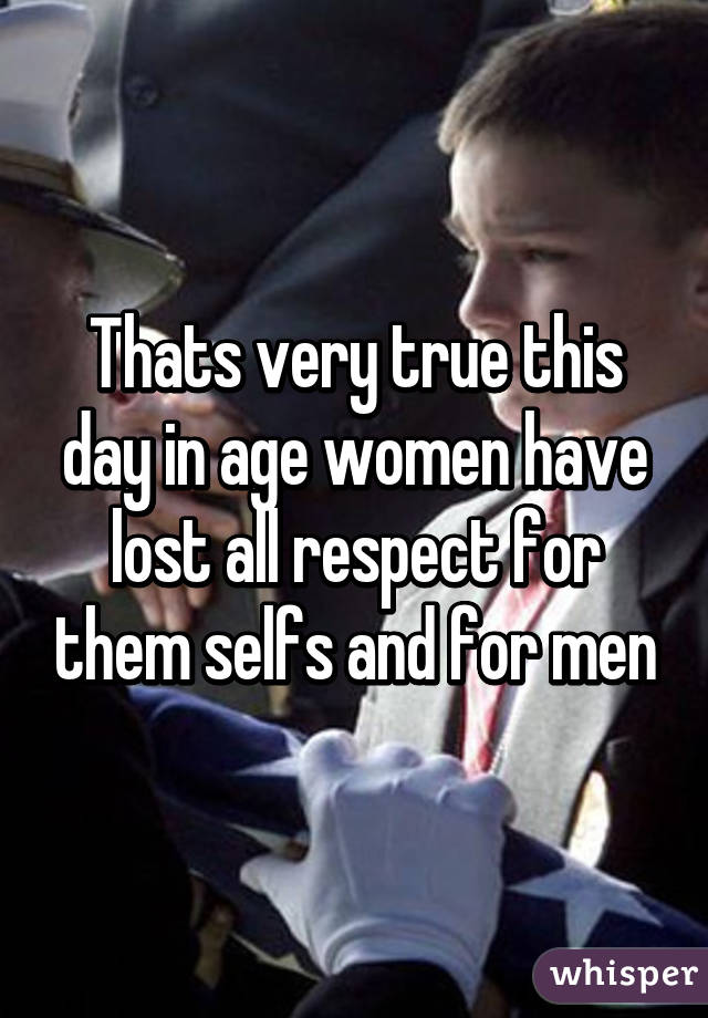 Thats very true this day in age women have lost all respect for them selfs and for men