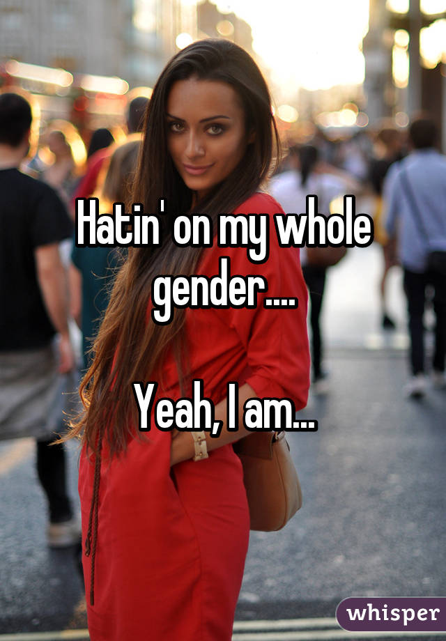 Hatin' on my whole gender....

Yeah, I am...