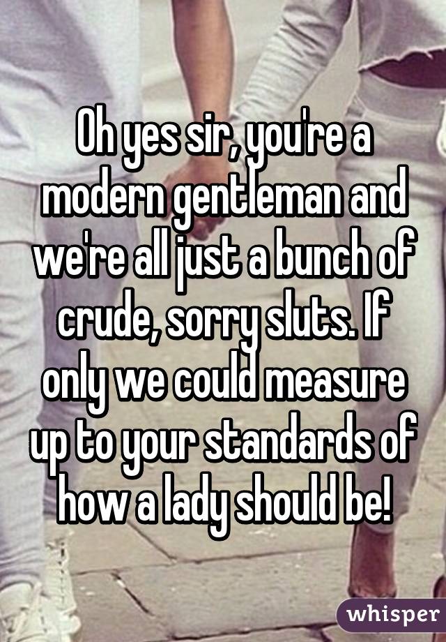 Oh yes sir, you're a modern gentleman and we're all just a bunch of crude, sorry sluts. If only we could measure up to your standards of how a lady should be!