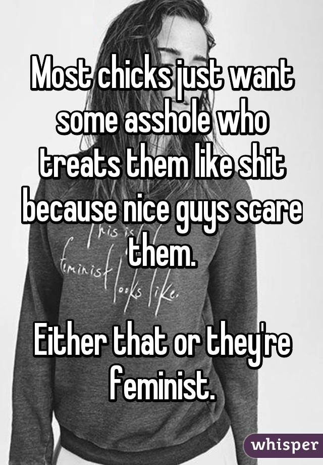 Most chicks just want some asshole who treats them like shit because nice guys scare them.

Either that or they're feminist.