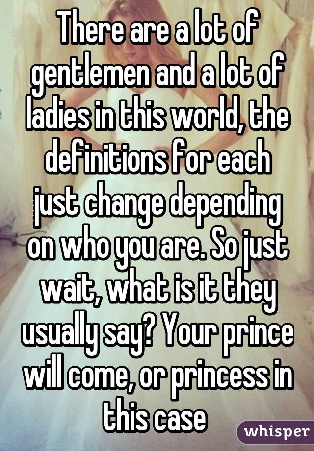 There are a lot of gentlemen and a lot of ladies in this world, the definitions for each just change depending on who you are. So just wait, what is it they usually say? Your prince will come, or princess in this case 