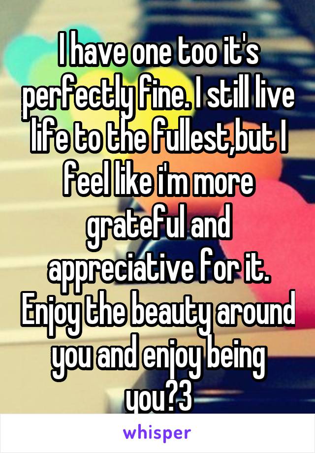 I have one too it's perfectly fine. I still live life to the fullest,but I feel like i'm more grateful and appreciative for it. Enjoy the beauty around you and enjoy being you《3