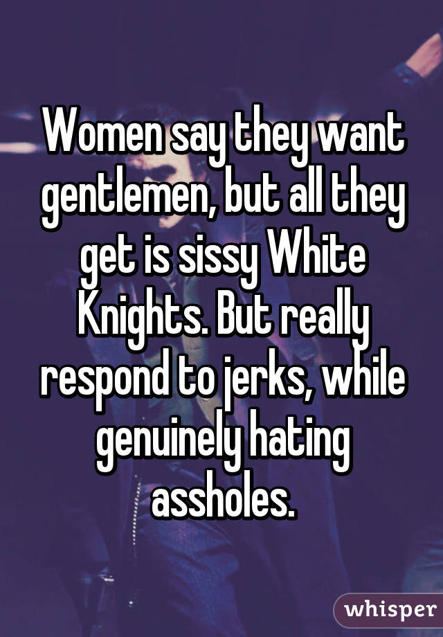 Women say they want gentlemen, but all they get is sissy White Knights. But really respond to jerks, while genuinely hating assholes.