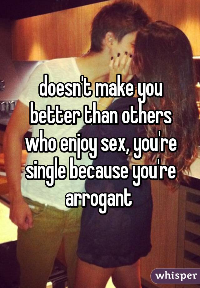 doesn't make you better than others who enjoy sex, you're single because you're arrogant 