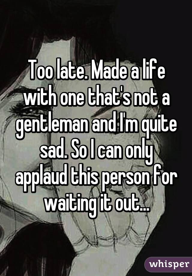 Too late. Made a life with one that's not a gentleman and I'm quite sad. So I can only applaud this person for waiting it out...