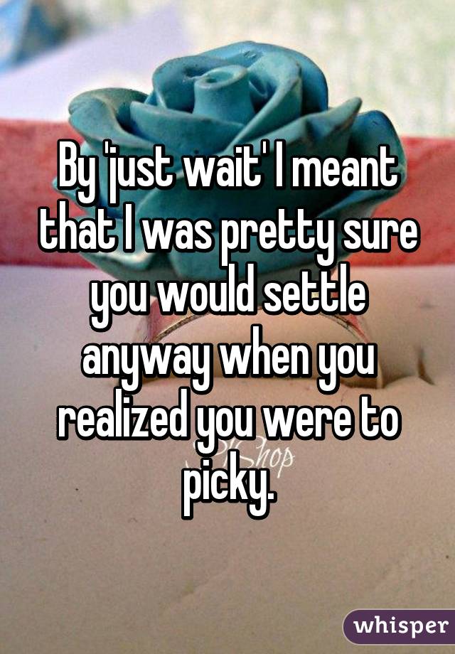 By 'just wait' I meant that I was pretty sure you would settle anyway when you realized you were to picky.