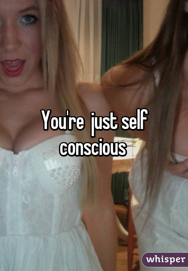 You're  just self conscious 