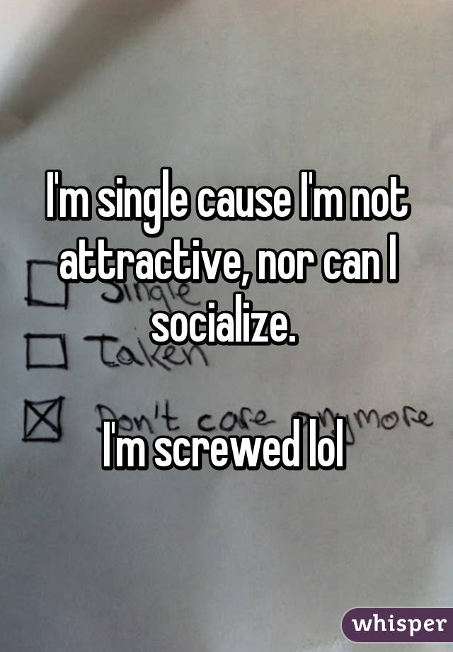 I'm single cause I'm not attractive, nor can I socialize. 

I'm screwed lol 