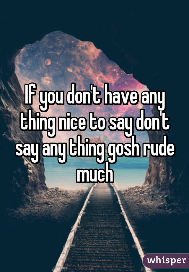 If you don't have any thing nice to say don't say any thing gosh rude much