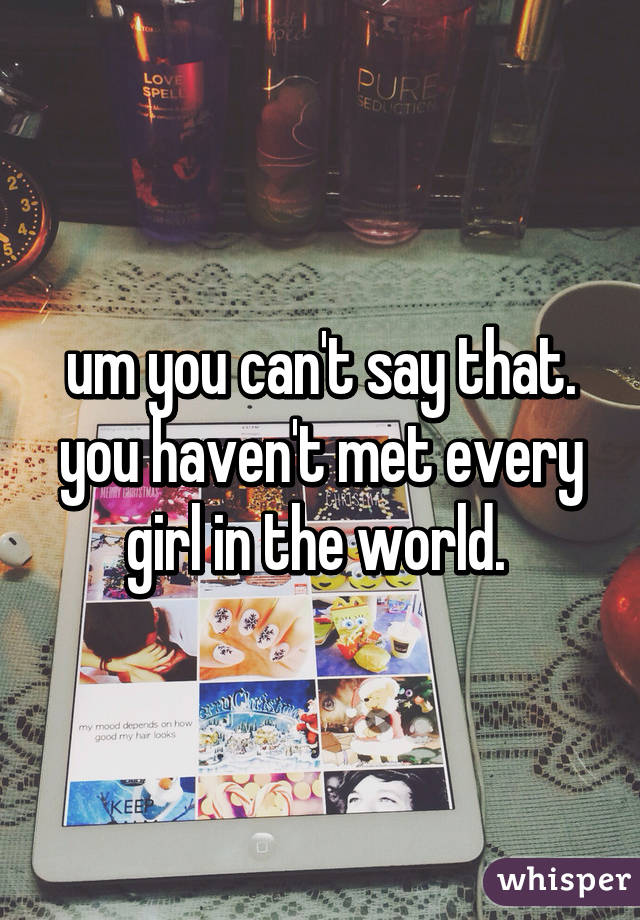 um you can't say that. you haven't met every girl in the world. 