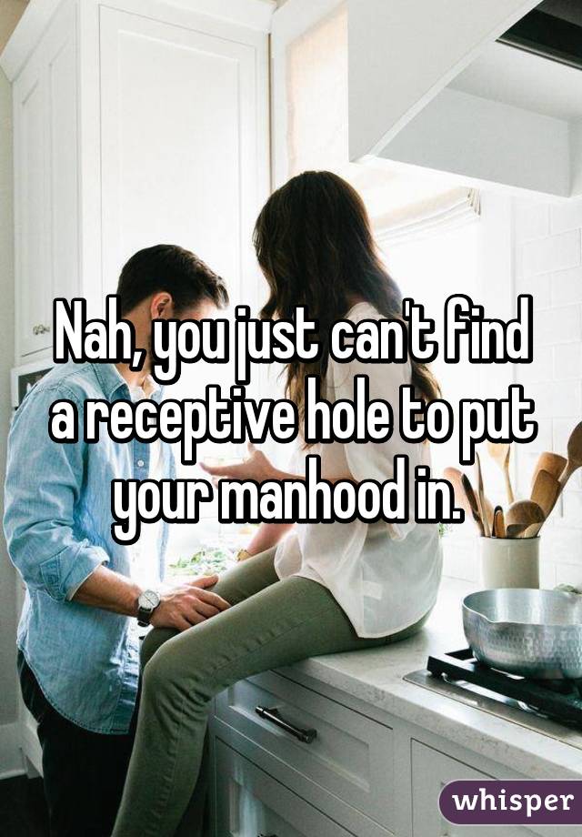 Nah, you just can't find a receptive hole to put your manhood in. 