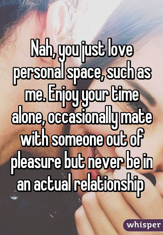 Nah, you just love personal space, such as me. Enjoy your time alone, occasionally mate with someone out of pleasure but never be in an actual relationship 