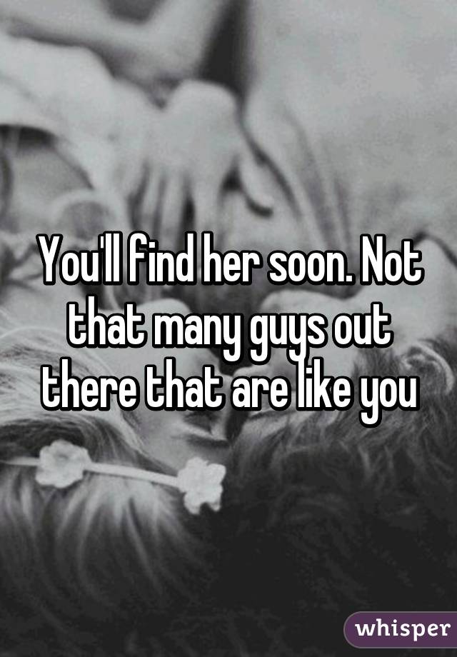 You'll find her soon. Not that many guys out there that are like you