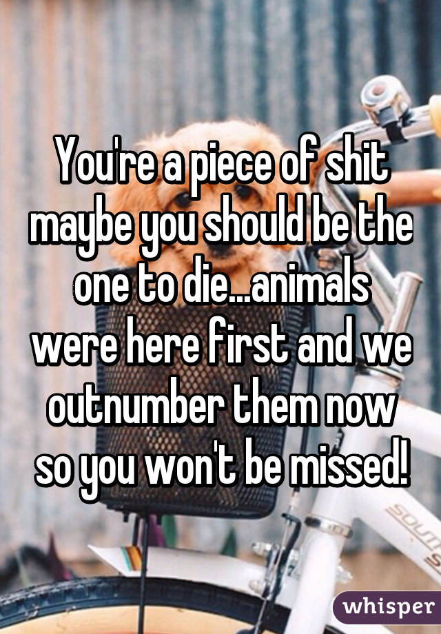 You're a piece of shit maybe you should be the one to die...animals were here first and we outnumber them now so you won't be missed!