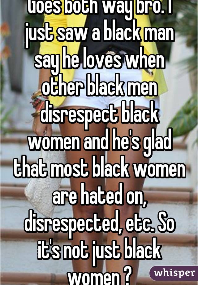 Goes both way bro. I just saw a black man say he loves when other black men disrespect black women and he's glad that most black women are hated on, disrespected, etc. So it's not just black women 😕