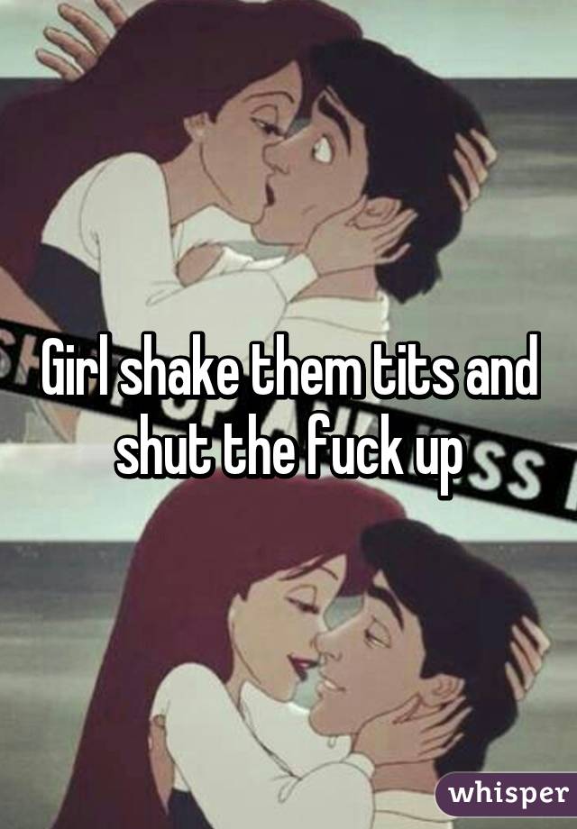 Girl shake them tits and shut the fuck up