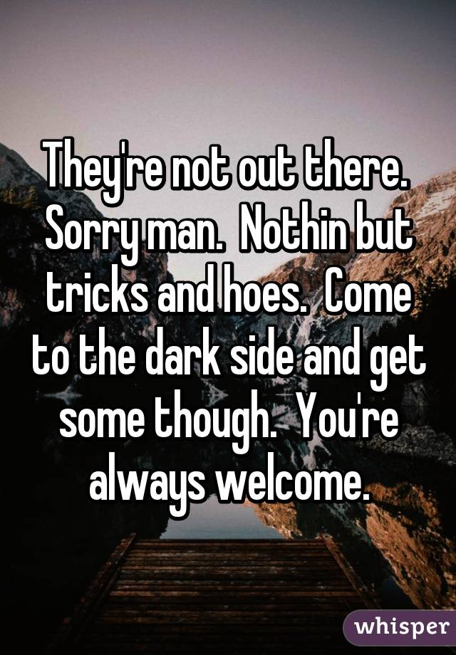 They're not out there.  Sorry man.  Nothin but tricks and hoes.  Come to the dark side and get some though.  You're always welcome.