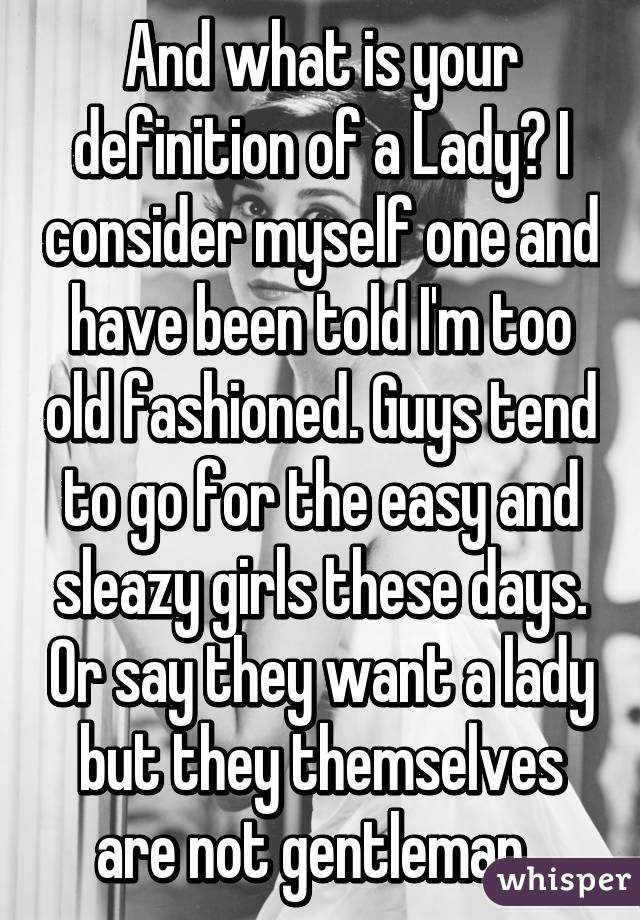 And what is your definition of a Lady? I consider myself one and have been told I'm too old fashioned. Guys tend to go for the easy and sleazy girls these days. Or say they want a lady but they themselves are not gentleman. 