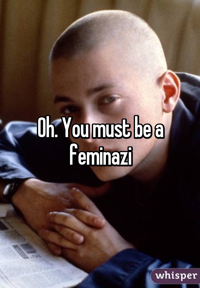 Oh. You must be a feminazi