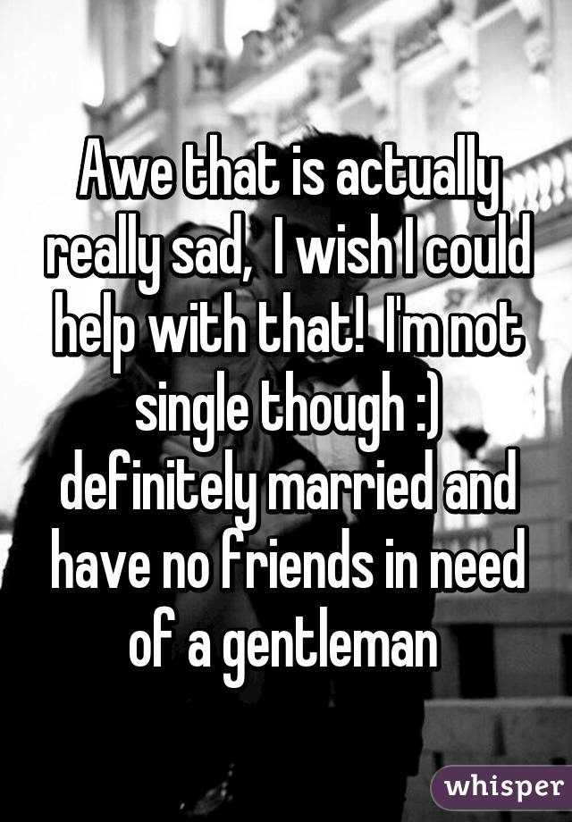 Awe that is actually really sad,  I wish I could help with that!  I'm not single though :) definitely married and have no friends in need of a gentleman 