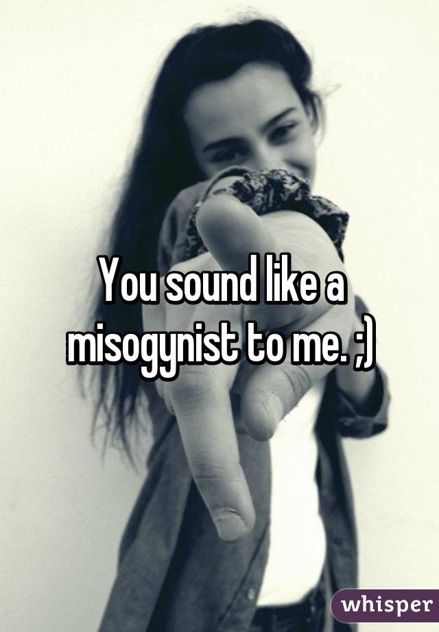 You sound like a misogynist to me. ;)