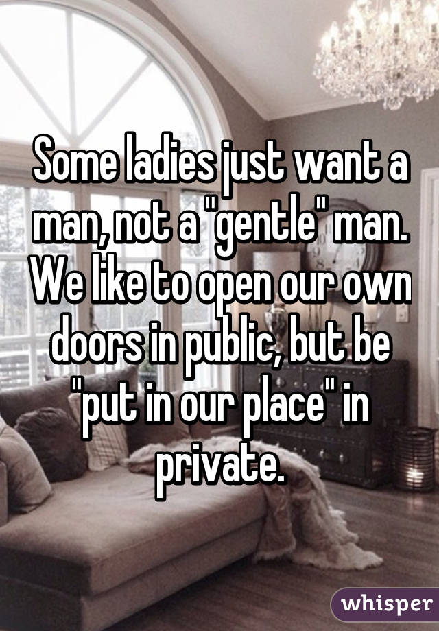 Some ladies just want a man, not a "gentle" man. We like to open our own doors in public, but be "put in our place" in private.