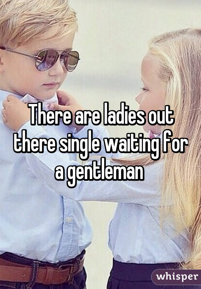 There are ladies out there single waiting for a gentleman 