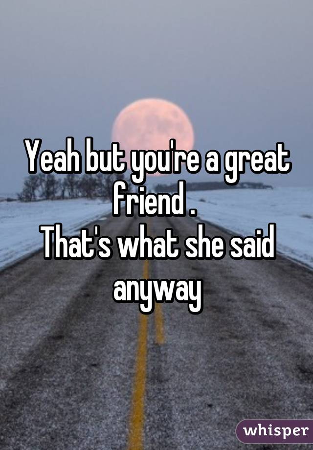 Yeah but you're a great friend . 
That's what she said anyway