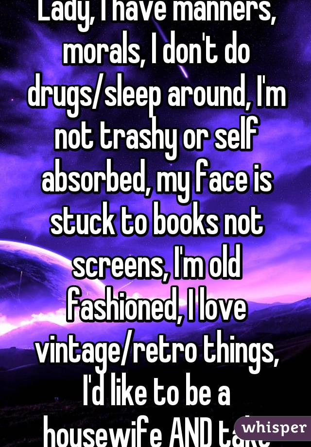 I consider myself a Lady, I have manners, morals, I don't do drugs/sleep around, I'm not trashy or self absorbed, my face is stuck to books not screens, I'm old fashioned, I love vintage/retro things, I'd like to be a housewife AND take classes.