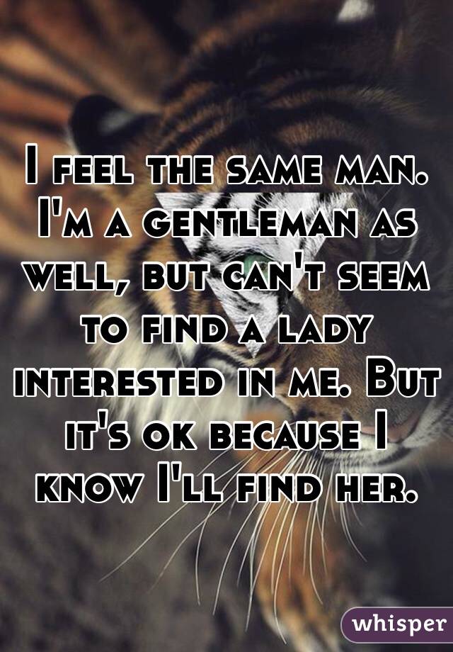 I feel the same man. I'm a gentleman as well, but can't seem to find a lady interested in me. But it's ok because I know I'll find her. 