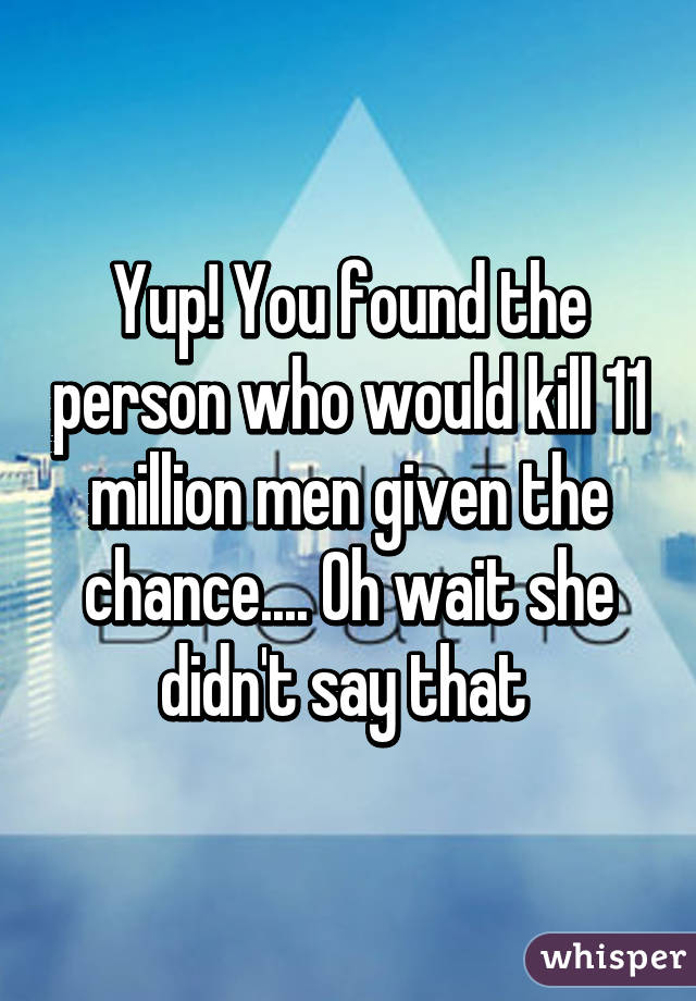 Yup! You found the person who would kill 11 million men given the chance.... Oh wait she didn't say that 