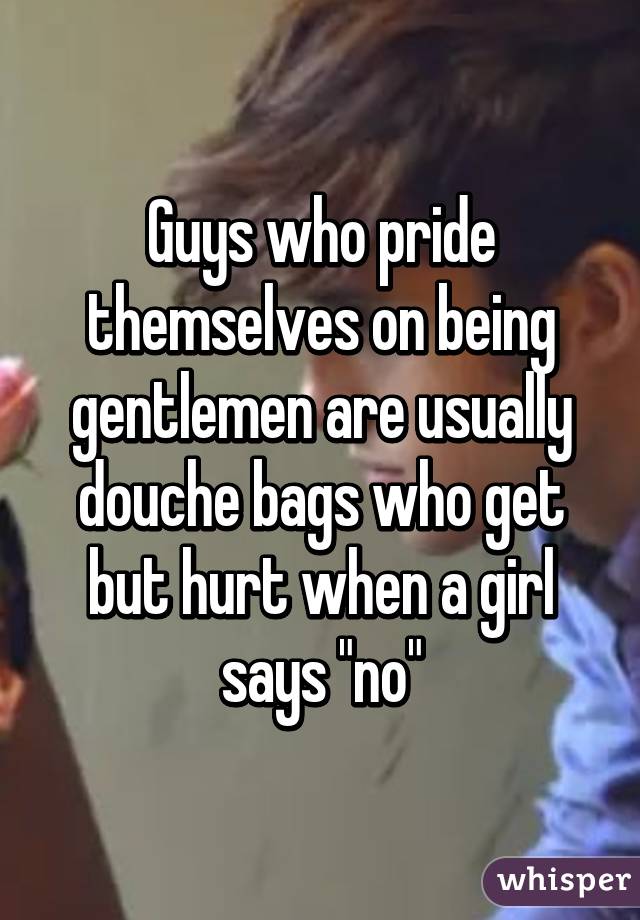 Guys who pride themselves on being gentlemen are usually douche bags who get but hurt when a girl says "no"