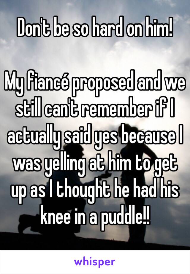 Don't be so hard on him!

My fiancé proposed and we still can't remember if I actually said yes because I was yelling at him to get up as I thought he had his knee in a puddle!!
 