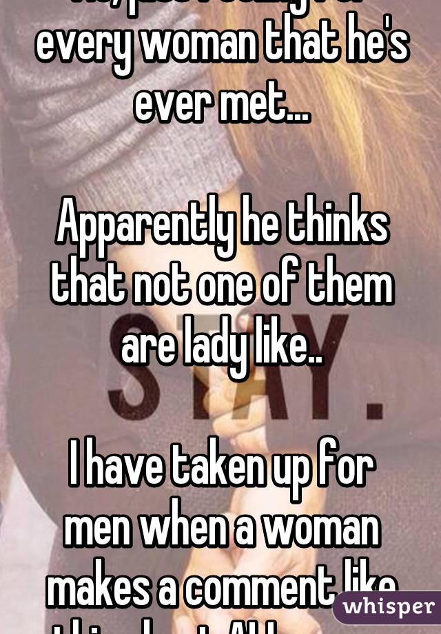 No, just feeling for every woman that he's ever met...

Apparently he thinks that not one of them are lady like..

I have taken up for men when a woman makes a comment like this about ALL men....