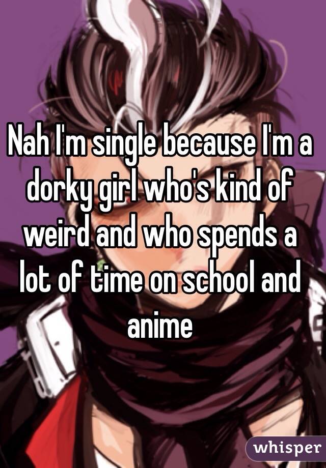 Nah I'm single because I'm a dorky girl who's kind of weird and who spends a lot of time on school and anime 