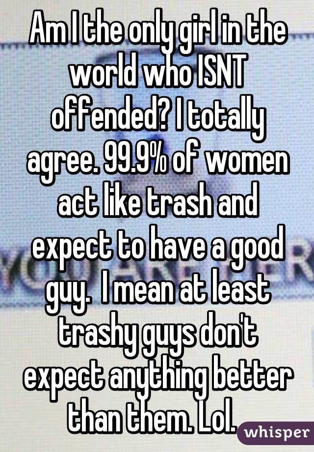 Am I the only girl in the world who ISNT offended? I totally agree. 99.9% of women act like trash and expect to have a good guy.  I mean at least trashy guys don't expect anything better than them. Lol.  