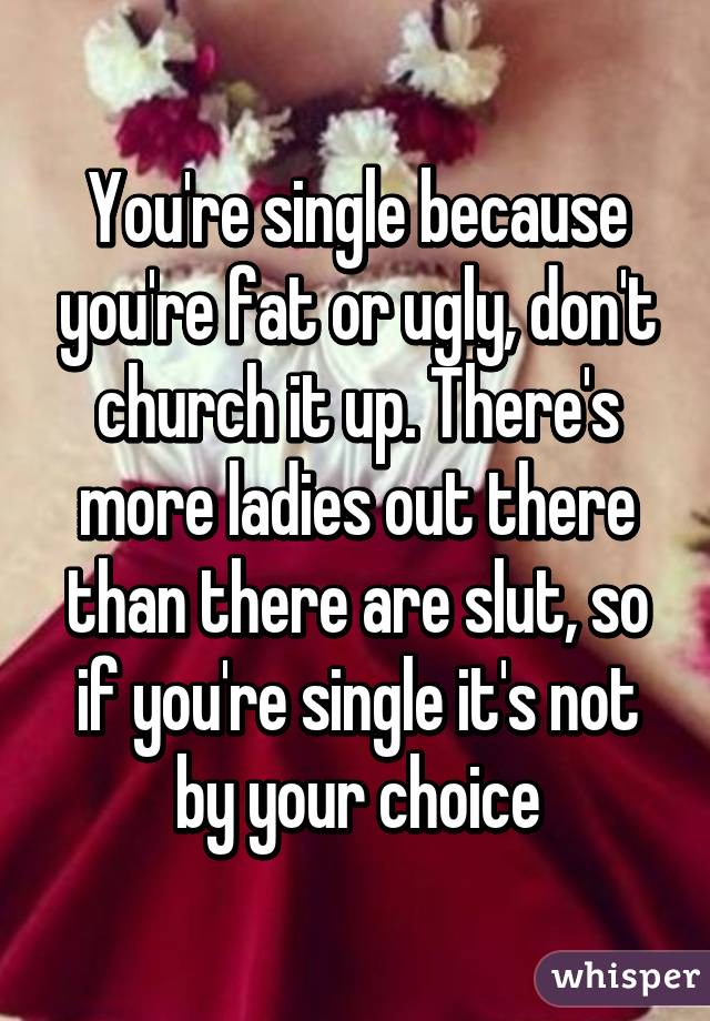 You're single because you're fat or ugly, don't church it up. There's more ladies out there than there are slut, so if you're single it's not by your choice