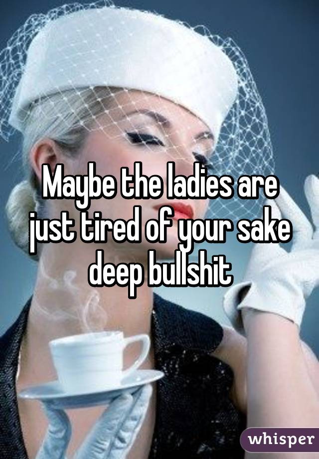 Maybe the ladies are just tired of your sake deep bullshit