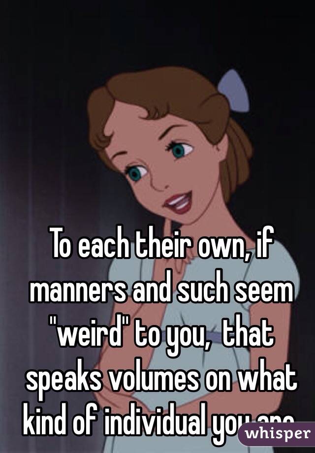 To each their own, if manners and such seem "weird" to you,  that speaks volumes on what kind of individual you are.