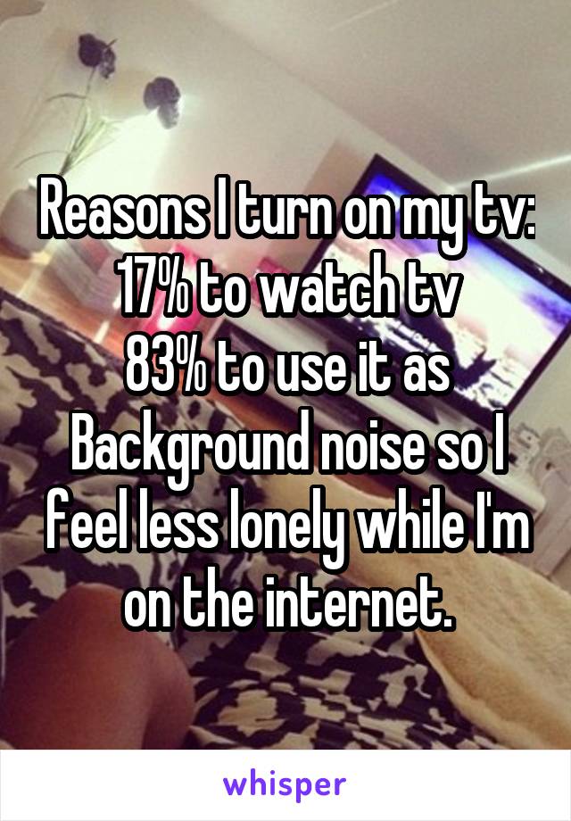 Reasons I turn on my tv:
17% to watch tv
83% to use it as
Background noise so I feel less lonely while I'm on the internet.