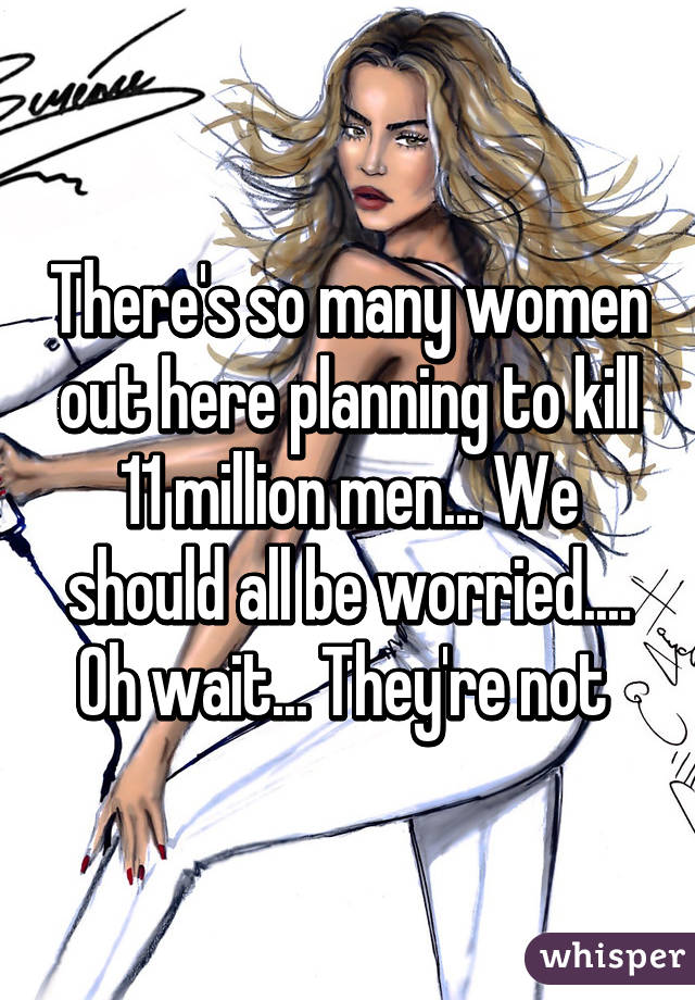 There's so many women out here planning to kill 11 million men... We should all be worried.... Oh wait... They're not 