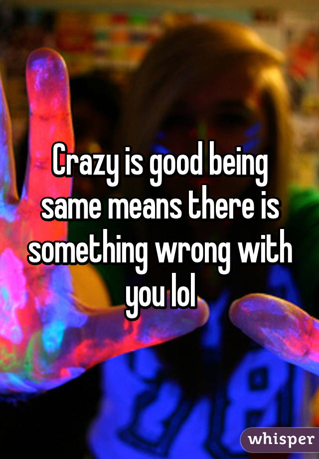 Crazy is good being same means there is something wrong with you lol