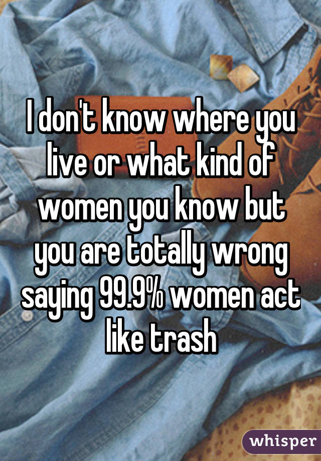 I don't know where you live or what kind of women you know but you are totally wrong saying 99.9% women act like trash